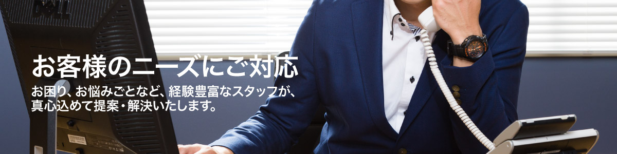 お客様のニーズにご対応 お困り、お悩みごとなど、経験豊富なスタッフが、真心込めて提案・解決いたします。